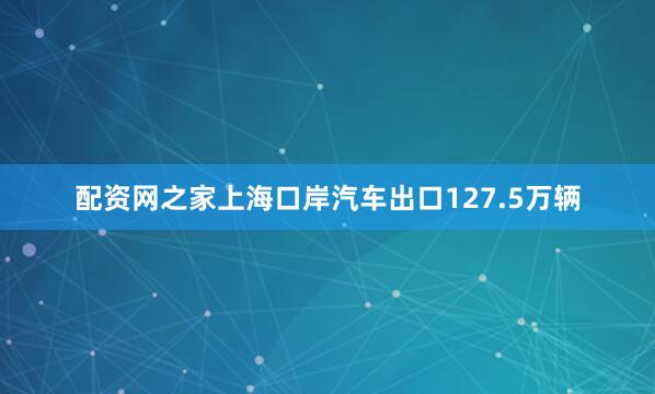 配资网之家上海口岸汽车出口127.5万辆